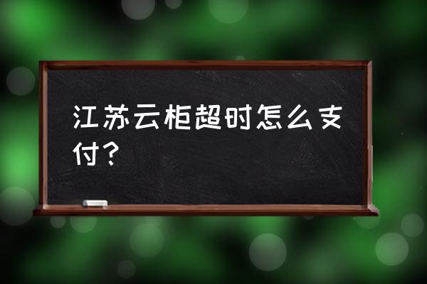 云柜超时付费怎么解决 江苏云柜超时怎么支付？