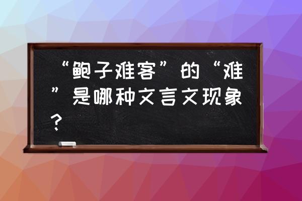 鲍子难客 “鲍子难客”的“难”是哪种文言文现象？