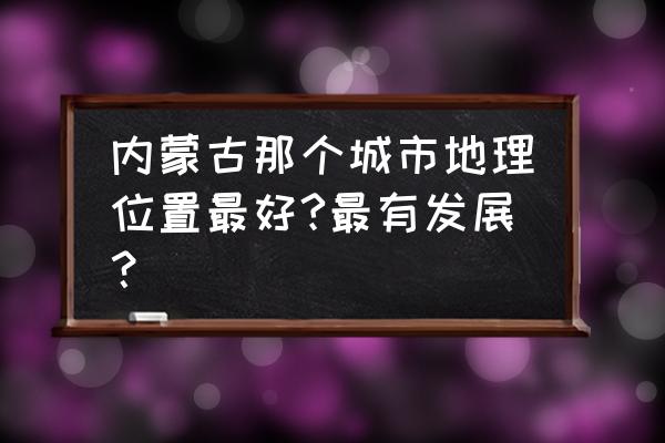 一省包一市列表 内蒙古那个城市地理位置最好?最有发展？