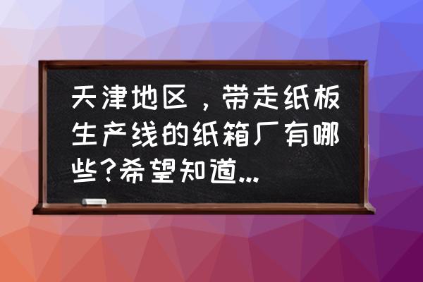 纸箱生产厂家 联系方式 天津地区，带走纸板生产线的纸箱厂有哪些?希望知道的帮忙回答一下？