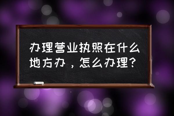 经营许可证在哪里办理 办理营业执照在什么地方办，怎么办理？