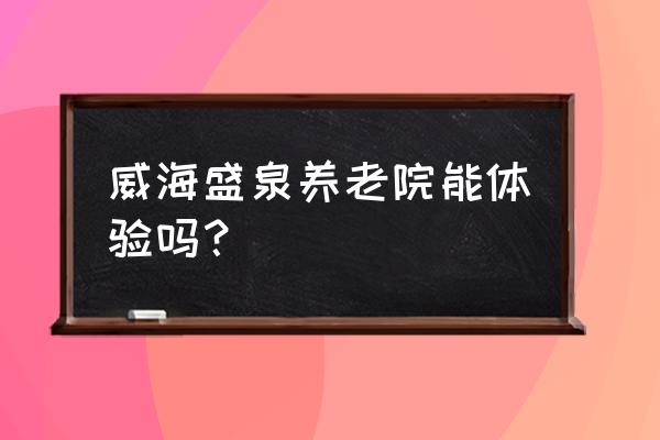 威海智慧养老现状 威海盛泉养老院能体验吗？