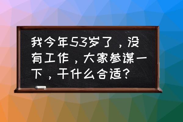 致50岁的自己经典句子在朋友圈 我今年53岁了，没有工作，大家参谋一下，干什么合适？