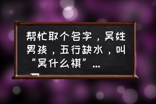 男宝缺水火名字大全 帮忙取个名字，吴姓男孩，五行缺水，叫“吴什么祺”好听呢？