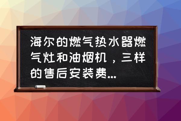 海尔橱柜售后服务内容 海尔的燃气热水器燃气灶和油烟机，三样的售后安装费用大概能需要多少钱？