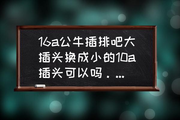 空调插座10a转16a安全吗 16a公牛插排吧大插头换成小的10a插头可以吗。空调用的？