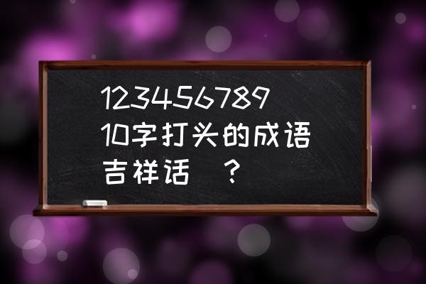 九字开头祝福语 12345678910字打头的成语（吉祥话）？