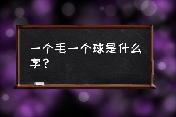 毛的部首 一个毛一个球是什么字？