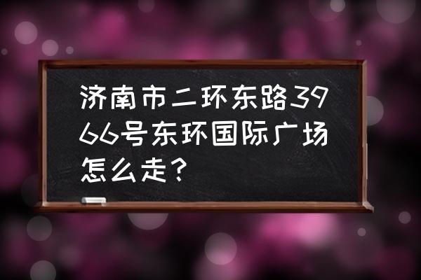 东环国际广场 济南市二环东路3966号东环国际广场怎么走？