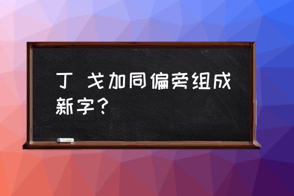 丁偏旁组新字100个 丁 戈加同偏旁组成新字？