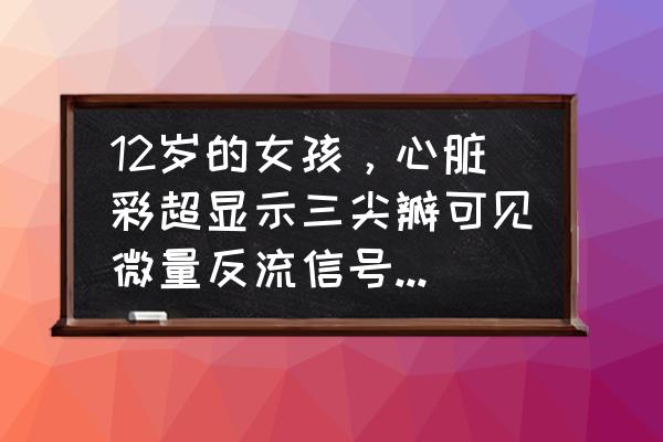 胎儿三尖瓣轻度返流要紧吗 12岁的女孩，心脏彩超显示三尖瓣可见微量反流信号，是什么意思？严重吗？该怎么办？