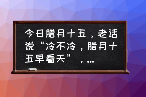 今天阴历几月几号啊 今日腊月十五，老话说“冷不冷，腊月十五早看天”，有啥预兆？