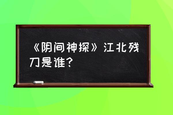 江北残刀最后的结局 《阴间神探》江北残刀是谁？