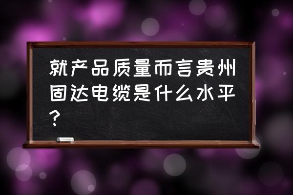 固达电线是什么档次的 就产品质量而言贵州固达电缆是什么水平？