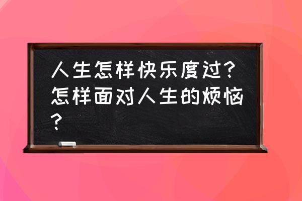 快乐每一天的抖音 人生怎样快乐度过？怎样面对人生的烦恼？