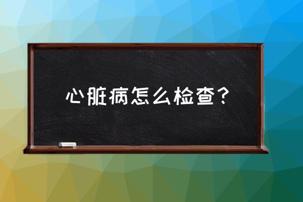 冠心病做什么检查能查出来 心脏病怎么检查？