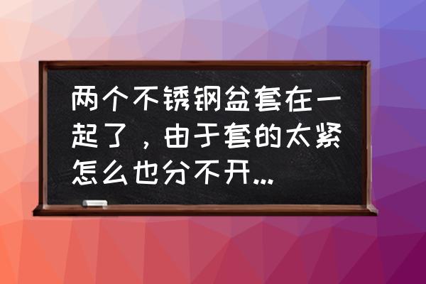 妙招分开两个不锈钢盆 两个不锈钢盆套在一起了，由于套的太紧怎么也分不开了。请问怎么才能把它们分开？