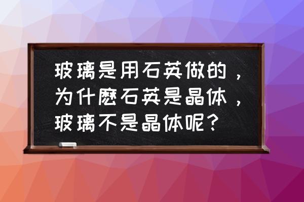 石英玻璃 玻璃是用石英做的，为什麽石英是晶体，玻璃不是晶体呢？