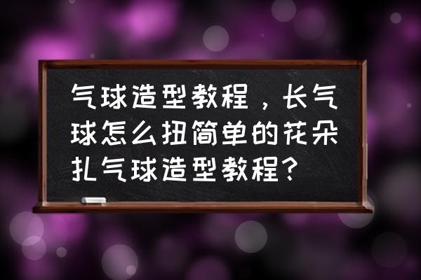 100种长气球编法大全 气球造型教程，长气球怎么扭简单的花朵扎气球造型教程？