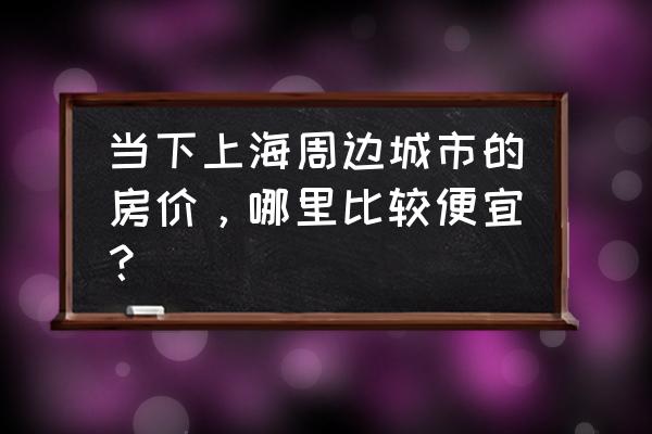 上海区域房价排行 当下上海周边城市的房价，哪里比较便宜？