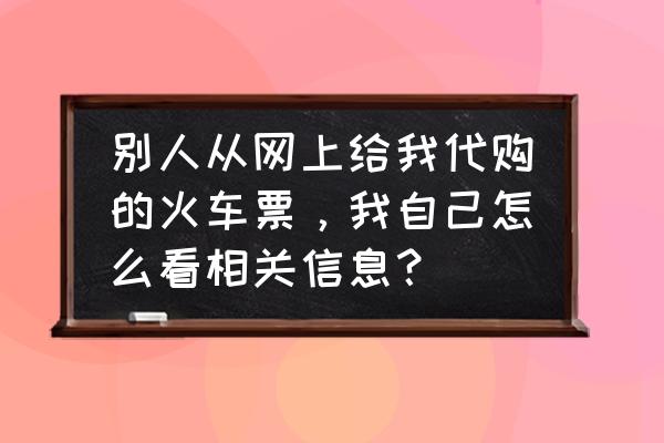 火车票代购服务 别人从网上给我代购的火车票，我自己怎么看相关信息？