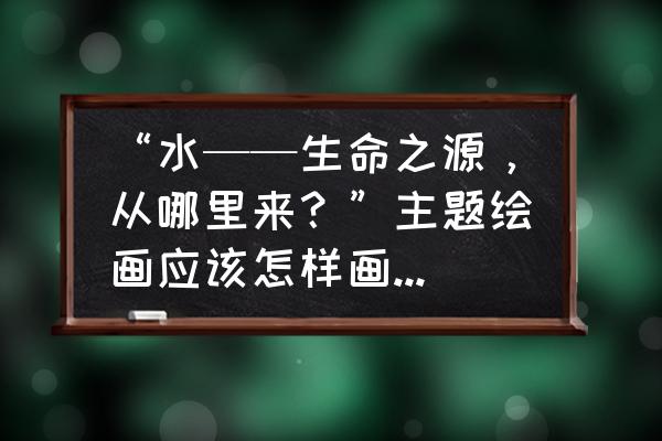 生命是从哪里来 “水——生命之源，从哪里来？”主题绘画应该怎样画?要原创？