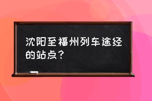 沈阳到福州直达火车 沈阳至福州列车途经的站点？