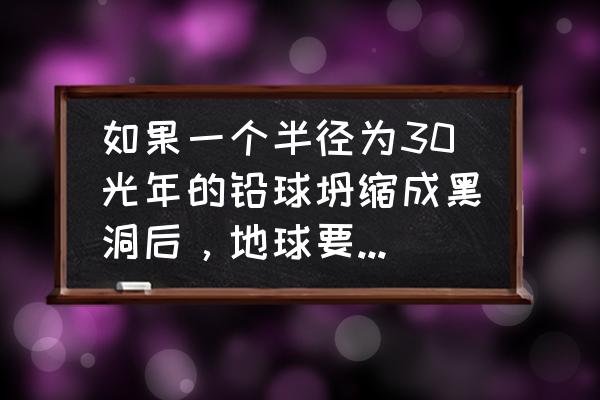 破碎银河系 如果一个半径为30光年的铅球坍缩成黑洞后，地球要离多远才能保证不被撕碎？