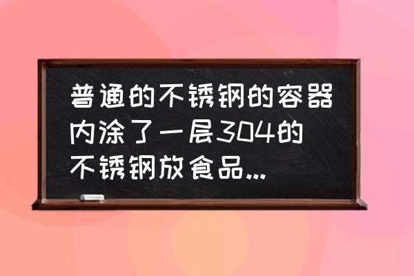 食品接触用不锈钢 普通的不锈钢的容器内涂了一层304的不锈钢放食品安全吗？