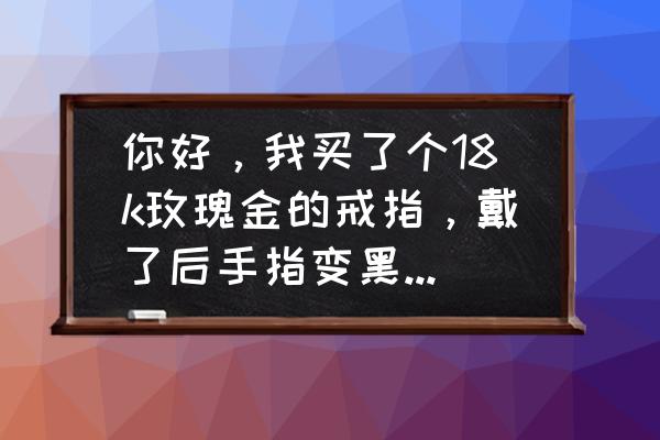 手特别黑怎么办 你好，我买了个18k玫瑰金的戒指，戴了后手指变黑黑的，是不是假的呀？