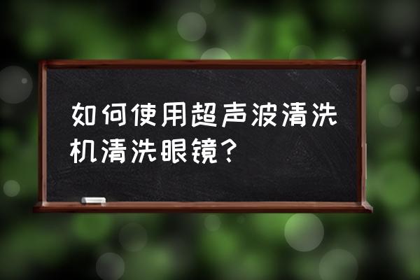 眼镜专用清洗液怎么使用 如何使用超声波清洗机清洗眼镜？