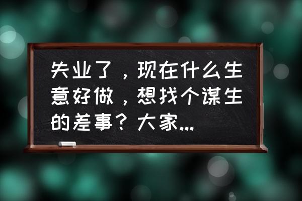 不挣钱你出来干什么 失业了，现在什么生意好做，想找个谋生的差事？大家提些建议？