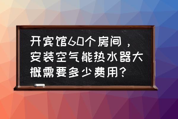 空气能热水器价格是多少钱一台 开宾馆60个房间，安装空气能热水器大概需要多少费用？