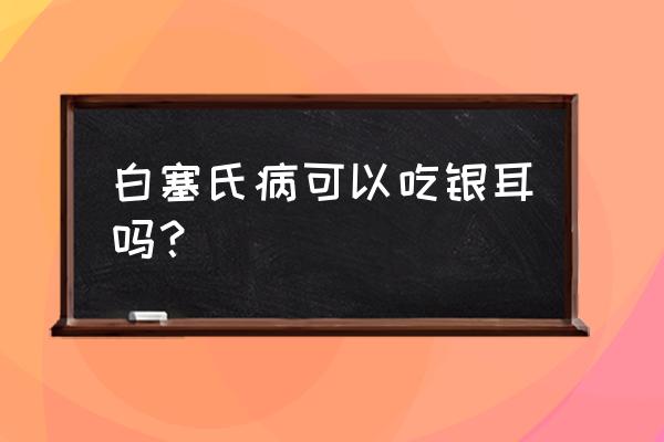 白塞氏病吃什么好得快 白塞氏病可以吃银耳吗？