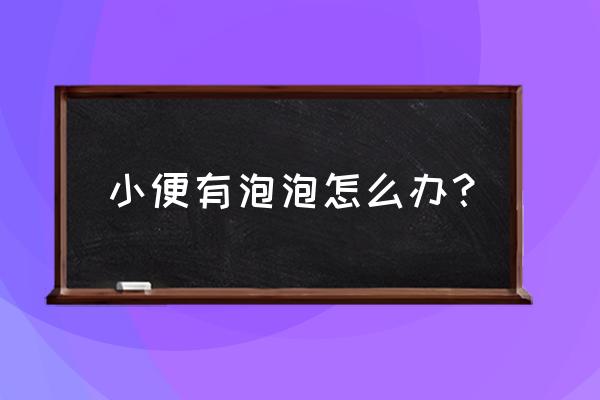 小便起泡泡什么原因 小便有泡泡怎么办？