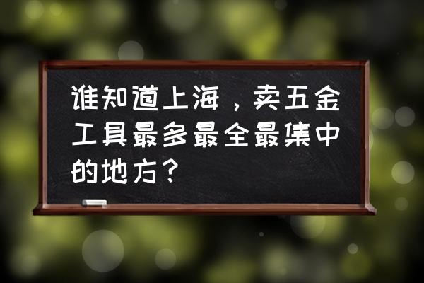 上海五金 谁知道上海，卖五金工具最多最全最集中的地方？
