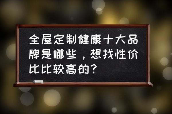 中国全屋定制十大名牌排行榜 全屋定制健康十大品牌是哪些，想找性价比比较高的？