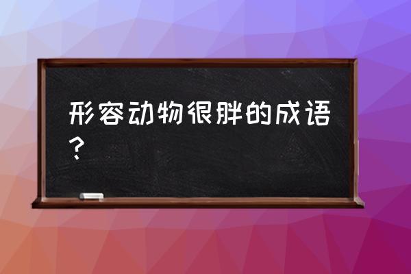 顶天立地的动物 形容动物很胖的成语？