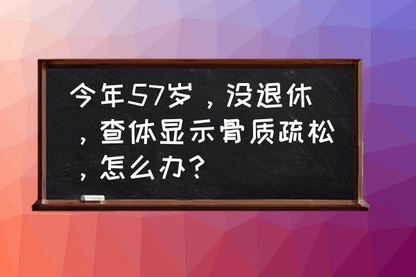 老人家骨质疏松怎么办 今年57岁，没退休，查体显示骨质疏松，怎么办？