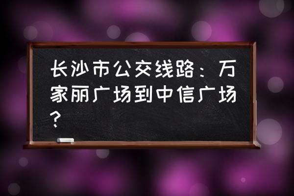 长沙公交线路查询 长沙市公交线路：万家丽广场到中信广场？