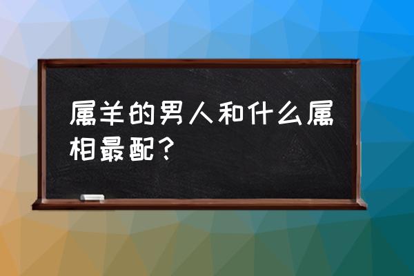 男的属龙配什么生肖最合适 属羊的男人和什么属相最配？