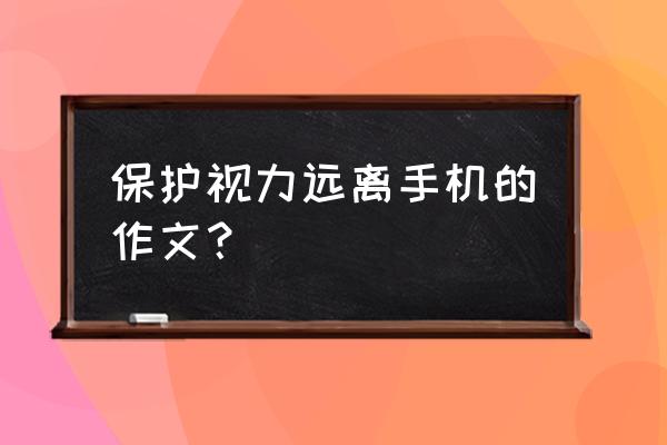 保护眼睛视力作文 保护视力远离手机的作文？