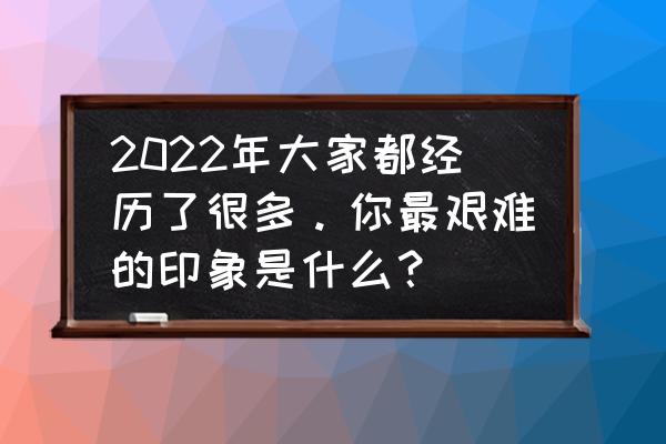 你经历了什么 2022年大家都经历了很多。你最艰难的印象是什么？