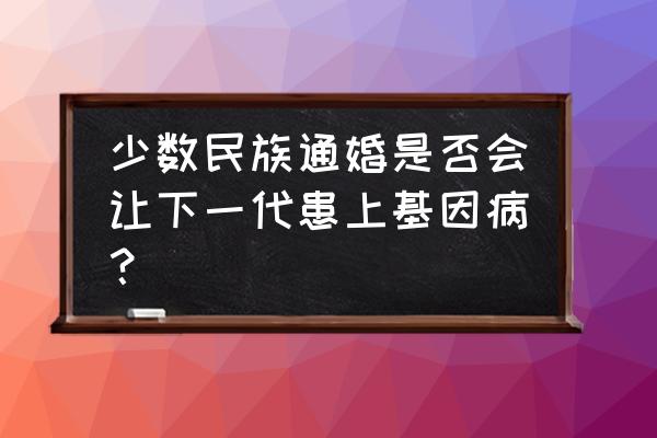 十大遗传病不适合结婚 少数民族通婚是否会让下一代患上基因病？