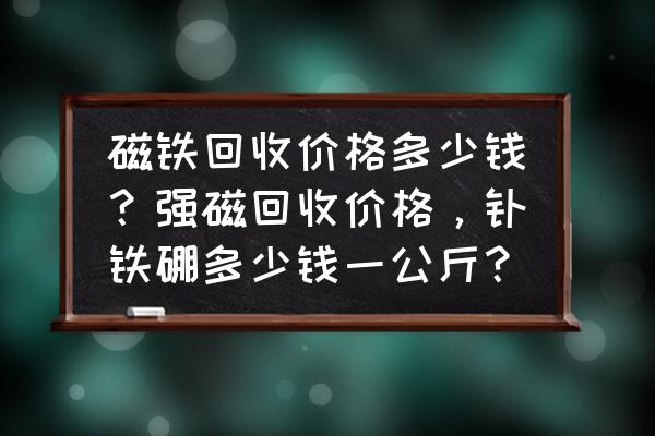 钕铁硼强磁今日行情 磁铁回收价格多少钱？强磁回收价格，钕铁硼多少钱一公斤？