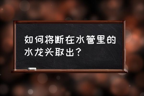 水龙头断在水管里最简单的办法 如何将断在水管里的水龙头取出？