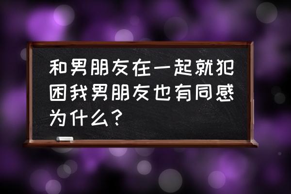 总犯困想睡觉怎么回事 和男朋友在一起就犯困我男朋友也有同感为什么？