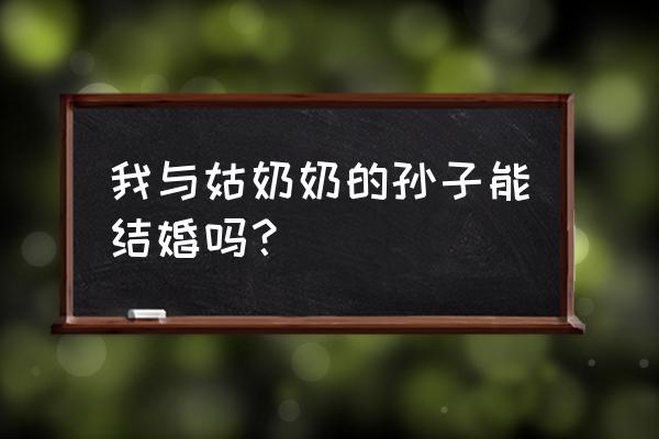 姑奶奶的孙女算不算三代近亲 我与姑奶奶的孙子能结婚吗？