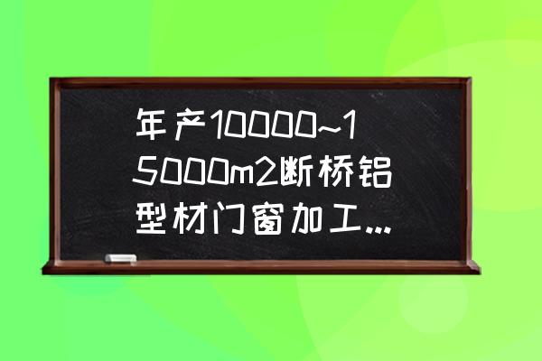 门窗加工 年产10000~15000m2断桥铝型材门窗加工厂需要多大厂房，我们想开家加工厂，并且需要那些设备，望指教？