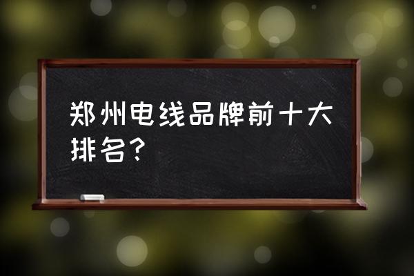 郑州三厂电缆销售电话 郑州电线品牌前十大排名？